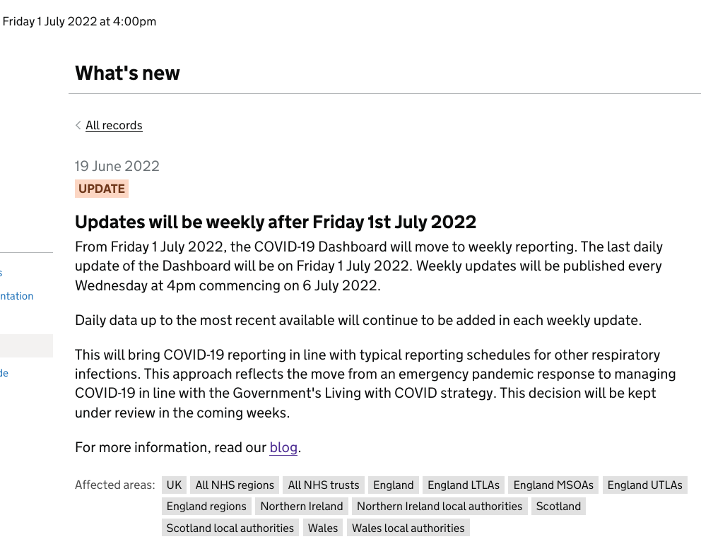 From Friday 1 July 2022, the COVID-19 Dashboard will move to weekly reporting. The last daily update of the Dashboard will be on Friday 1 July 2022. Weekly updates will be published every Wednesday at 4pm commencing on 6 July 2022. Daily data up to the most recent available will continue to be added in each weekly update. This will bring COVID-19 reporting in line with typical reporting schedules for other respiratory infections. This approach reflects the move from an emergency pandemic response to managing COVID-19 in line with the Government's Living with COVID strategy. This decision will be kept under review in the coming weeks.