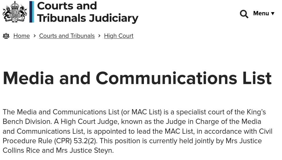 The Media and Communications List (or MAC List) is a specialist court of the King’s Bench Division. A High Court Judge, known as the Judge in Charge of the Media and Communications List, is appointed to lead the MAC List, in accordance with Civil Procedure Rule (CPR) 53.2(2). This position is currently held jointly by Mrs Justice Collins Rice and Mrs Justice Steyn.